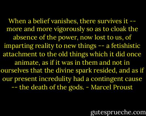 When a belief vanishes, there survives it -- more and more vigorously so as to cloak the absence of the power, now lost to us, of imparting reality to new things -- a fetishistic attachment to the old things which it did once animate, as if it was in them and not in ourselves that the divine spark resided, and as if our present incredulity had a contingent cause -- the death of the gods. - Marcel Proust