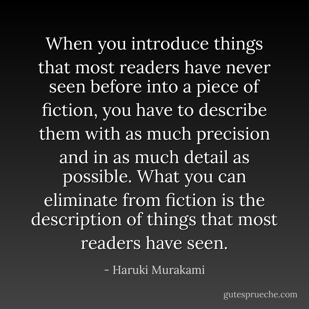 When you introduce things that most readers have never seen before into a piece of fiction, you have to describe them with as much precision and in as much detail as possible. What you can eliminate from fiction is the description of things that most readers have seen. - Haruki Murakami