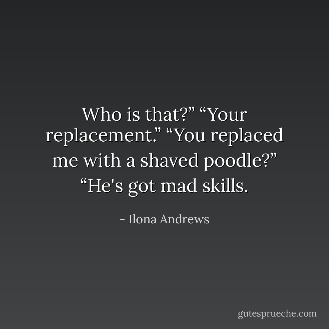 Who is that?”<br />“Your replacement.”<br />“You replaced me with a shaved poodle?”<br />“He's got mad skills. - Ilona Andrews