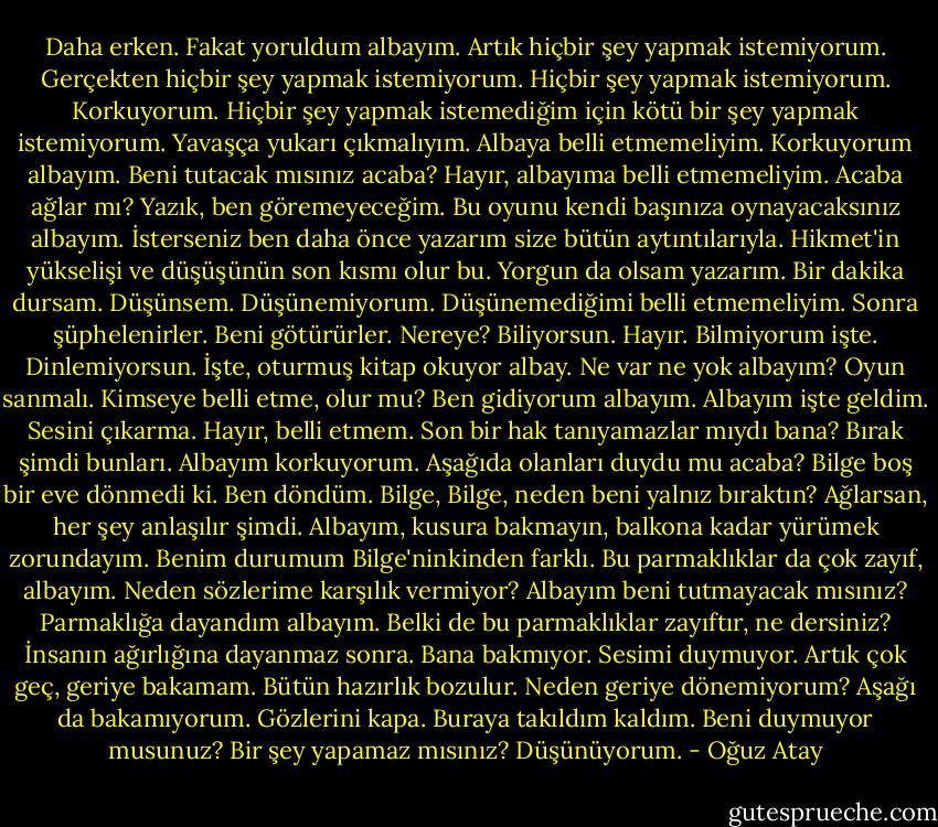 Daha erken. Fakat yoruldum albayım. Artık hiçbir şey yapmak istemiyorum. Gerçekten hiçbir şey yapmak istemiyorum. Hiçbir şey yapmak istemiyorum. Korkuyorum. Hiçbir şey yapmak istemediğim için kötü bir şey yapmak istemiyorum. Yavaşça yukarı çıkmalıyım. Albaya belli etmemeliyim. Korkuyorum albayım. Beni tutacak mısınız acaba? Hayır, albayıma belli etmemeliyim. Acaba ağlar mı? Yazık, ben göremeyeceğim. Bu oyunu kendi başınıza oynayacaksınız albayım. İsterseniz ben daha önce yazarım size bütün aytıntılarıyla. Hikmet'in yükselişi ve düşüşünün son kısmı olur bu. Yorgun da olsam yazarım. Bir dakika dursam. Düşünsem. Düşünemiyorum. Düşünemediğimi belli etmemeliyim. Sonra şüphelenirler. Beni götürürler. Nereye? Biliyorsun. Hayır. Bilmiyorum işte. Dinlemiyorsun. İşte, oturmuş kitap okuyor albay. Ne var ne yok albayım? Oyun sanmalı. Kimseye belli etme, olur mu? Ben gidiyorum albayım. Albayım işte geldim. Sesini çıkarma. Hayır, belli etmem. Son bir hak tanıyamazlar mıydı bana? Bırak şimdi bunları. Albayım korkuyorum. Aşağıda olanları duydu mu acaba? Bilge boş bir eve dönmedi ki. Ben döndüm. Bilge, Bilge, neden beni yalnız bıraktın? Ağlarsan, her şey anlaşılır şimdi. Albayım, kusura bakmayın, balkona kadar yürümek zorundayım. Benim durumum Bilge'ninkinden farklı. Bu parmaklıklar da çok zayıf, albayım. Neden sözlerime karşılık vermiyor? Albayım beni tutmayacak mısınız? Parmaklığa dayandım albayım. Belki de bu parmaklıklar zayıftır, ne dersiniz? İnsanın ağırlığına dayanmaz sonra. Bana bakmıyor. Sesimi duymuyor. Artık çok geç, geriye bakamam. Bütün hazırlık bozulur. Neden geriye dönemiyorum? Aşağı da bakamıyorum. Gözlerini kapa. Buraya takıldım kaldım. Beni duymuyor musunuz? Bir şey yapamaz mısınız? Düşünüyorum. - Oğuz Atay