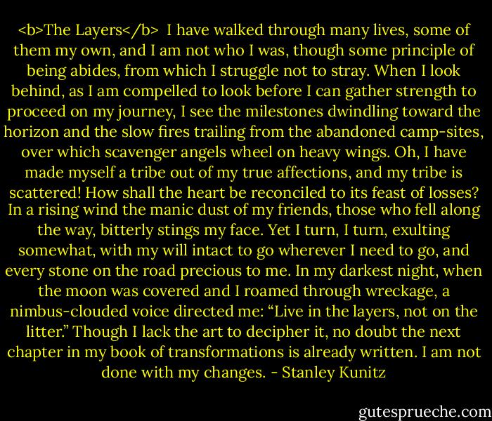 <b>The Layers</b><br /><br />I have walked through many lives,<br />some of them my own,<br />and I am not who I was,<br />though some principle of being<br />abides, from which I struggle<br />not to stray.<br />When I look behind,<br />as I am compelled to look<br />before I can gather strength<br />to proceed on my journey,<br />I see the milestones dwindling<br />toward the horizon<br />and the slow fires trailing<br />from the abandoned camp-sites,<br />over which scavenger angels<br />wheel on heavy wings.<br />Oh, I have made myself a tribe<br />out of my true affections,<br />and my tribe is scattered!<br />How shall the heart be reconciled<br />to its feast of losses?<br />In a rising wind<br />the manic dust of my friends,<br />those who fell along the way,<br />bitterly stings my face.<br />Yet I turn, I turn,<br />exulting somewhat,<br />with my will intact to go<br />wherever I need to go,<br />and every stone on the road<br />precious to me.<br />In my darkest night,<br />when the moon was covered<br />and I roamed through wreckage,<br />a nimbus-clouded voice<br />directed me:<br />“Live in the layers,<br />not on the litter.”<br />Though I lack the art<br />to decipher it,<br />no doubt the next chapter<br />in my book of transformations<br />is already written.<br />I am not done with my changes. - Stanley Kunitz