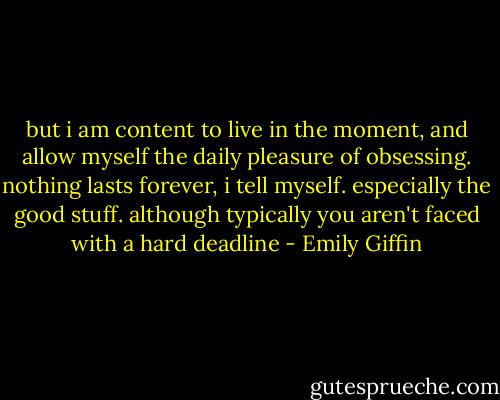 but i am content to live in the moment, and allow myself the daily pleasure of obsessing. nothing lasts forever, i tell myself. especially the good stuff. although typically you aren't faced with a hard deadline - Emily Giffin