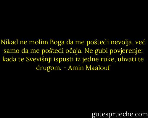 Nikad ne molim Boga da me poštedi nevolja, već samo da me poštedi očaja. Ne gubi povjerenje: kada te Svevišnji ispusti iz jedne ruke, uhvati te drugom. - Amin Maalouf