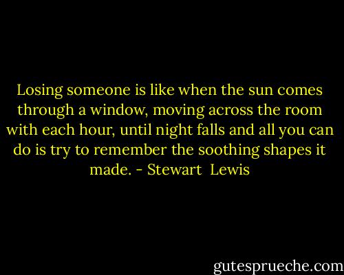 Losing someone is like when the sun comes through a window, moving across the room with each hour, until night falls and all you can do is try to remember the soothing shapes it made. - Stewart  Lewis