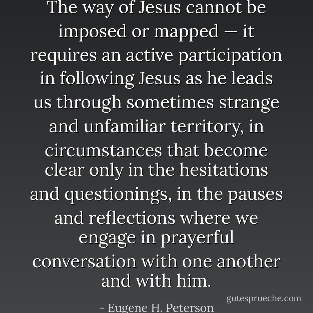 The way of Jesus cannot be imposed or mapped — it requires an active participation in following Jesus as he leads us through sometimes strange and unfamiliar territory, in circumstances that become clear only in the hesitations and questionings, in the pauses and reflections where we engage in prayerful conversation with one another and with him. - Eugene H. Peterson