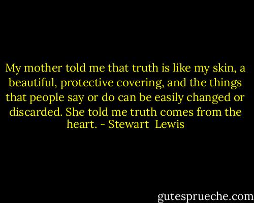 My mother told me that truth is like my skin, a beautiful, protective covering, and the things that people say or do can be easily changed or discarded. She told me truth comes from the heart. - Stewart  Lewis