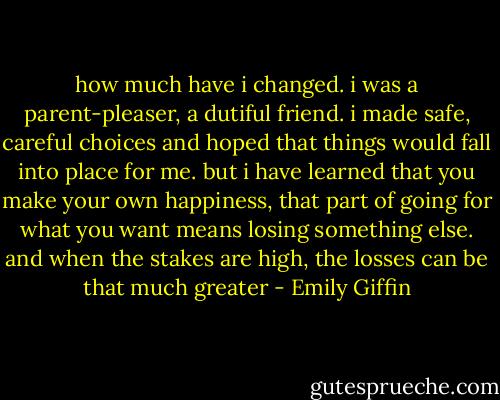 how much have i changed. i was a parent-pleaser, a dutiful friend. i made safe, careful choices and hoped that things would fall into place for me. but i have learned that you make your own happiness, that part of going for what you want means losing something else. and when the stakes are high, the losses can be that much greater - Emily Giffin
