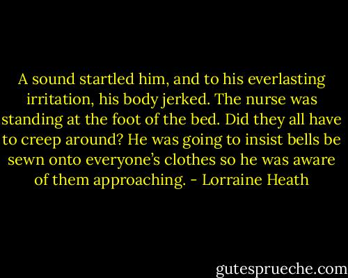 A sound startled him, and to his everlasting irritation, his body jerked. The nurse was standing at the foot of the bed. Did they all have to creep around? He was going to insist bells be sewn onto everyone’s clothes so he was aware of them approaching. - Lorraine Heath