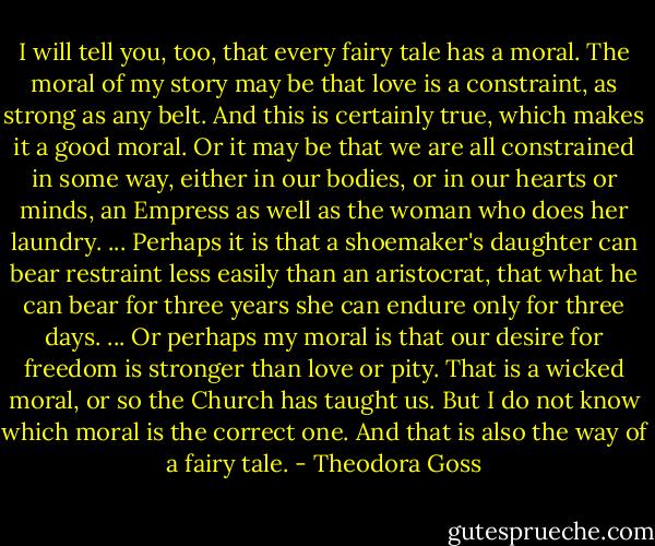 I will tell you, too, that every fairy tale has a moral. The moral of my story may be that love is a constraint, as strong as any belt. And this is certainly true, which makes it a good moral. Or it may be that we are all constrained in some way, either in our bodies, or in our hearts or minds, an Empress as well as the woman who does her laundry. ... Perhaps it is that a shoemaker's daughter can bear restraint less easily than an aristocrat, that what he can bear for three years she can endure only for three days. ... Or perhaps my moral is that our desire for freedom is stronger than love or pity. That is a wicked moral, or so the Church has taught us. But I do not know which moral is the correct one. And that is also the way of a fairy tale. - Theodora Goss
