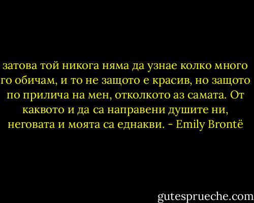 затова той никога няма да узнае колко много го обичам, и то не защото е красив, но защото по прилича на мен, отколкото аз самата. От каквото и да са направени душите ни, неговата и моята са еднакви. - Emily Brontë