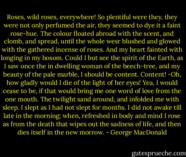 Roses, wild roses, everywhere! So plentiful were they, they were not only perfumed the air, they seemed to dye it a faint rose-hue. The colour floated abroad with the scent, and clomb, and spread, until the whole wesr blushed and glowed with the gathered incense of roses. And my heart fainted with longing in my bosom. Could I but see the spirit of the Earth, as I saw once the in dwelling woman of the beech-tree, and my beauty of the pale marble, I should be content. Content! -Oh, how gladly would I die of the light of her eyes! Yea, I would cease to be, if that would bring me one word of love from the one mouth. The twilight sand around, and infolded me with sleep. I slept as I had not slept for months. I did not awake till late in the morning; when, refreshed in body and mind I rose as from the death that wipes out the sadness of life, and then dies itself in the new morrow. - George MacDonald