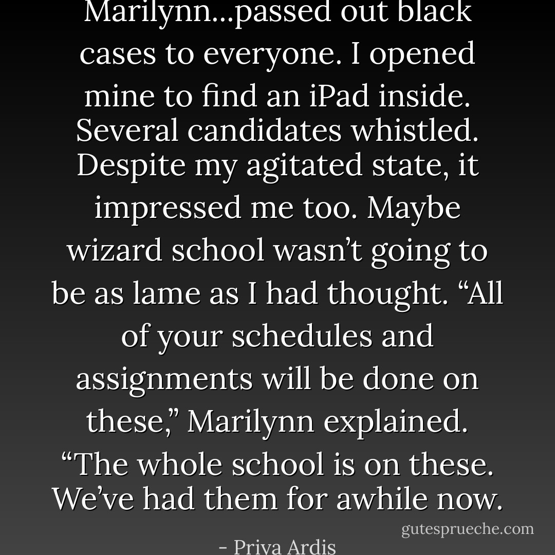 Marilynn...passed out black cases to everyone. I opened mine to find an iPad inside. Several candidates whistled. Despite my agitated state, it impressed me too. Maybe wizard school wasn’t going to be as lame as I had thought.<br />“All of your schedules and assignments will be done on these,” Marilynn explained. “The whole school is on these. We’ve had them for awhile now. - Priya Ardis