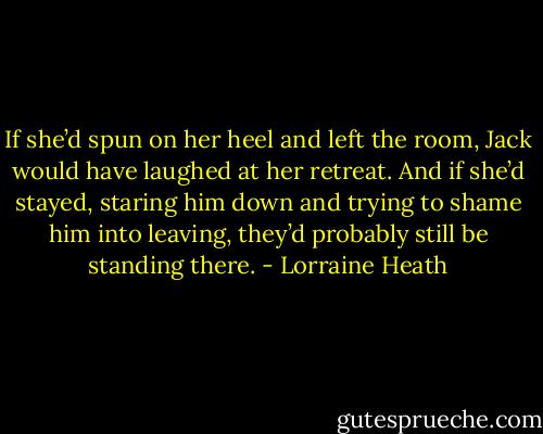 If she’d spun on her heel and left the room, Jack would have laughed at her retreat. And if she’d stayed, staring him down and trying to shame him into leaving, they’d probably still be standing there. - Lorraine Heath
