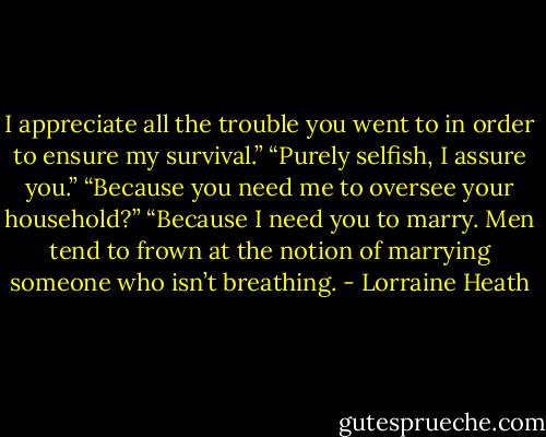 I appreciate all the trouble you went to in order to ensure my survival.”<br />“Purely selfish, I assure you.”<br />“Because you need me to oversee your household?”<br />“Because I need you to marry. Men tend to frown at the notion of marrying someone who isn’t breathing. - Lorraine Heath