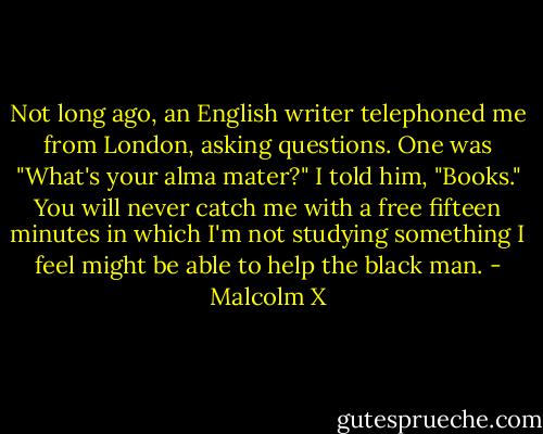 Not long ago, an English writer telephoned me from London, asking questions. One was "What's your alma mater?" I told him, "Books." You will never catch me with a free fifteen minutes in which I'm not studying something I feel might be able to help the black man. - Malcolm X
