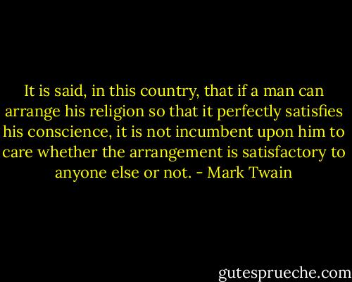 It is said, in this country, that if a man can arrange his religion so that it perfectly satisfies his conscience, it is not incumbent upon him to care whether the arrangement is satisfactory to anyone else or not. - Mark Twain