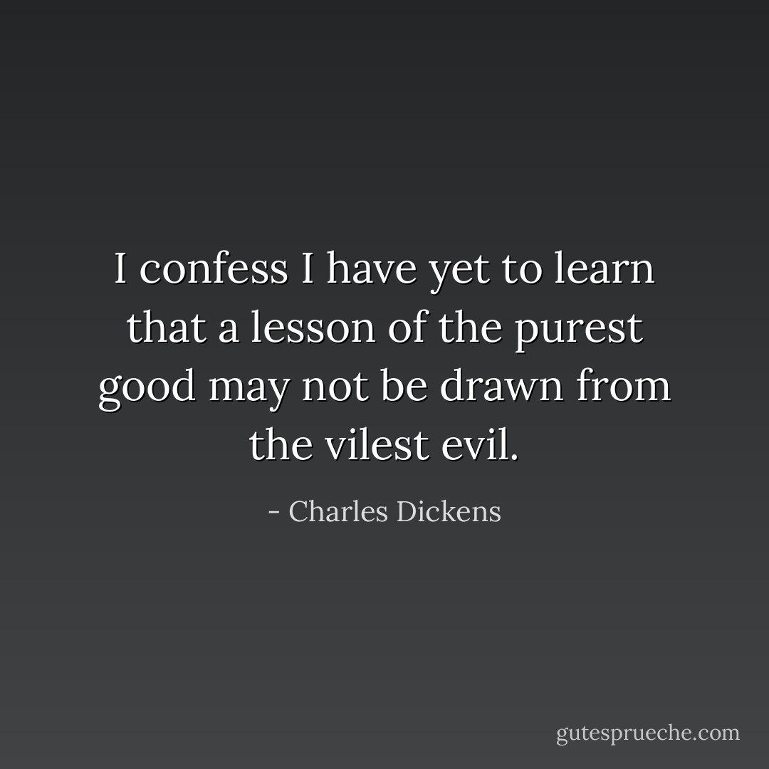 I confess I have yet to learn that a lesson of the purest good may not be drawn from the vilest evil. - Charles Dickens