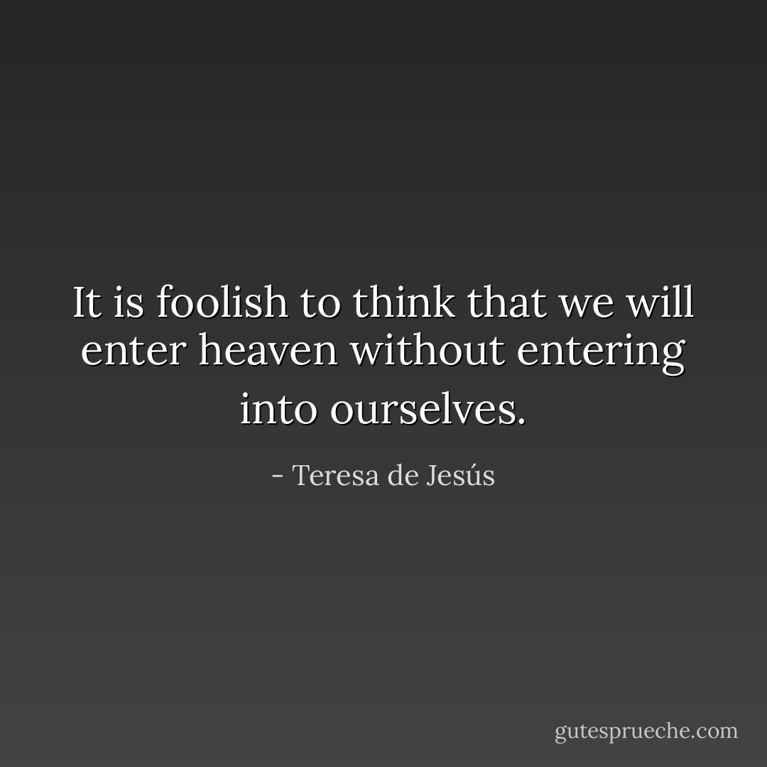 It is foolish to think that we will enter heaven without entering into ourselves. - Teresa de Jesús