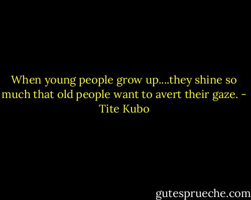 When young people grow up....they shine so much that old people want to avert their gaze. - Tite Kubo