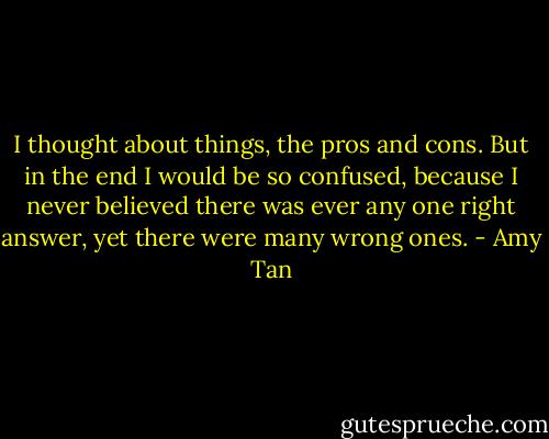 I thought about things, the pros and cons. But in the end I would be so confused, because I never believed there was ever any one right answer, yet there were many wrong ones. - Amy Tan