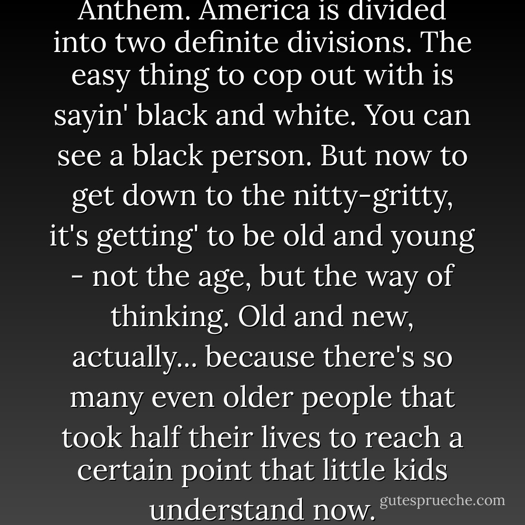 It's time for a new National Anthem. America is divided into two definite divisions. The easy thing to cop out with is sayin' black and white. You can see a black person. But now to get down to the nitty-gritty, it's getting' to be old and young - not the age, but the way of thinking. Old and new, actually... because there's so many even older people that took half their lives to reach a certain point that little kids understand now. - Jimi Hendrix