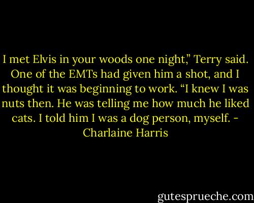 I met Elvis in your woods one night,” Terry said. One of the EMTs had given him a shot, and I thought it was beginning to work. “I knew I was nuts then. He was telling me how much he liked cats. I told him I was a dog person, myself. - Charlaine Harris
