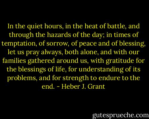 In the quiet hours, in the heat of battle, and through the hazards of the day; in times of temptation, of sorrow, of peace and of blessing, let us pray always, both alone, and with our families gathered around us, with gratitude for the blessings of life, for understanding of its problems, and for strength to endure to the end. - Heber J. Grant