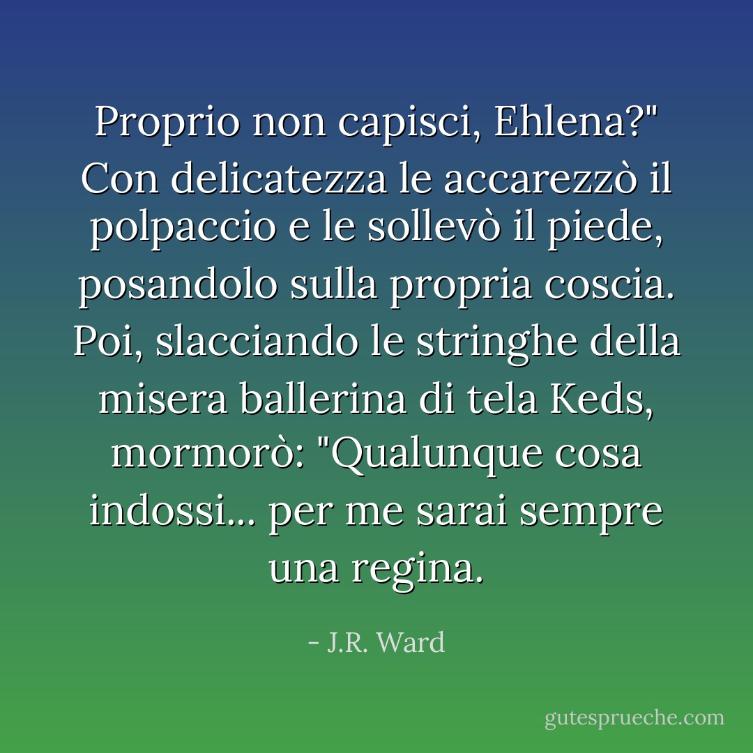 Proprio non capisci, Ehlena?" Con delicatezza le accarezzò il polpaccio e le sollevò il piede, posandolo sulla propria coscia. Poi, slacciando le stringhe della misera ballerina di tela Keds, mormorò: "Qualunque cosa indossi... per me sarai sempre una regina. - J.R. Ward