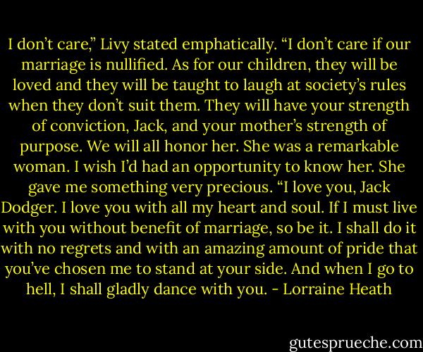 I don’t care,” Livy stated emphatically. “I don’t care if our marriage is nullified. As for our children, they will be loved and they will be taught to laugh at society’s rules when they don’t suit them. They will have your strength of conviction, Jack, and your mother’s strength of purpose. We will all honor her. She was a remarkable woman. I wish I’d had an opportunity to know her. She gave me something very precious. “I love you, Jack Dodger. I love you with all my heart and soul. If I must live with you without benefit of marriage, so be it. I shall do it with no regrets and with an amazing amount of pride that you’ve chosen me to stand at your side. And when I go to hell, I shall gladly dance with you. - Lorraine Heath