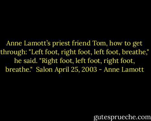 Anne Lamott’s priest friend Tom, how to get through:<br />"Left foot, right foot, left foot, breathe," he said. "Right foot, left foot, right foot, breathe." <br />Salon April 25, 2003 - Anne Lamott