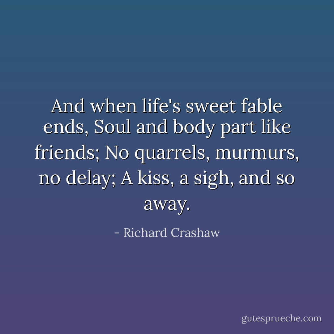 And when life's sweet fable ends,<br />Soul and body part like friends;<br />No quarrels, murmurs, no delay;<br />A kiss, a sigh, and so away. - Richard Crashaw