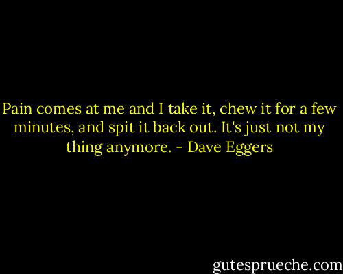 Pain comes at me and I take it, chew it for a few minutes, and spit it back out. It's just not my thing anymore. - Dave Eggers