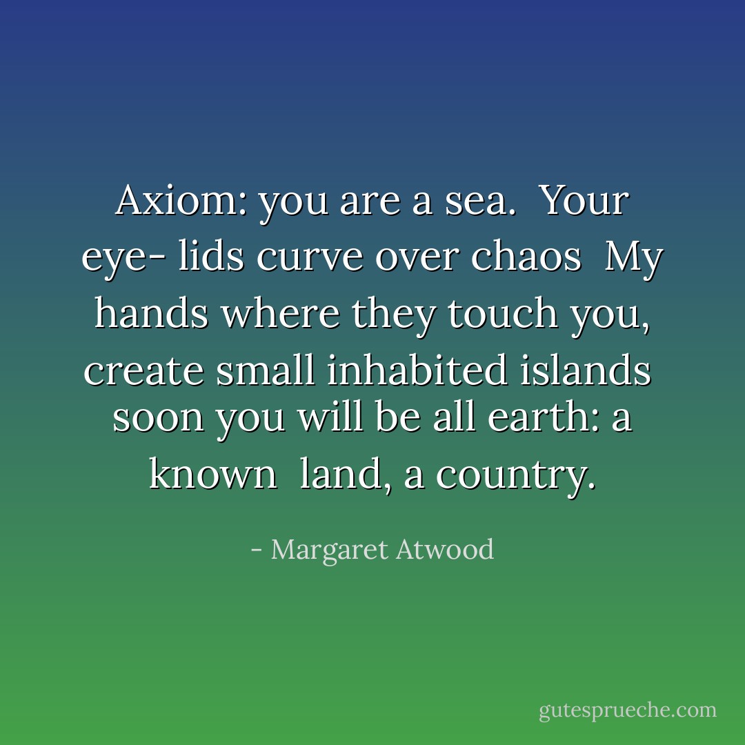 Axiom: you are a sea. <br />Your eye-<br />lids curve over chaos<br /><br />My hands<br />where they touch you, create<br />small inhabited islands<br /><br />soon you will be<br />all earth: a known <br />land, a country. - Margaret Atwood