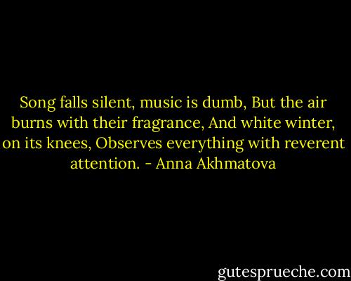 Song falls silent, music is dumb,<br />But the air burns with their fragrance,<br />And white winter, on its knees,<br />Observes everything with reverent attention. - Anna Akhmatova