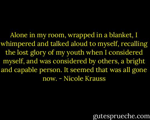 Alone in my room, wrapped in a blanket, I whimpered and talked aloud to myself, recalling the lost glory of my youth when I considered myself, and was considered by others, a bright and capable person. It seemed that was all gone now. - Nicole Krauss