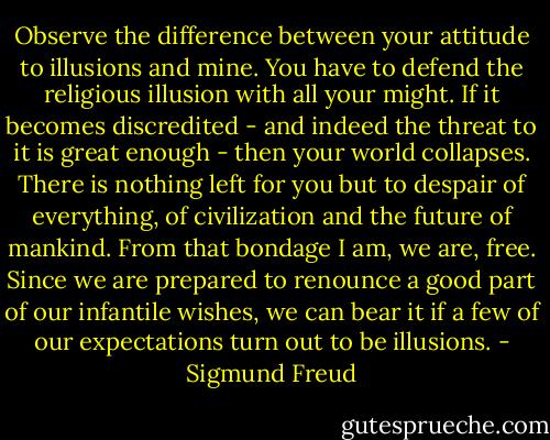 Observe the difference between your attitude to illusions and mine. You have to defend the religious illusion with all your might. If it becomes discredited - and indeed the threat to it is great enough - then your world collapses. There is nothing left for you but to despair of everything, of civilization and the future of mankind. From that bondage I am, we are, free. Since we are prepared to renounce a good part of our infantile wishes, we can bear it if a few of our expectations turn out to be illusions. - Sigmund Freud