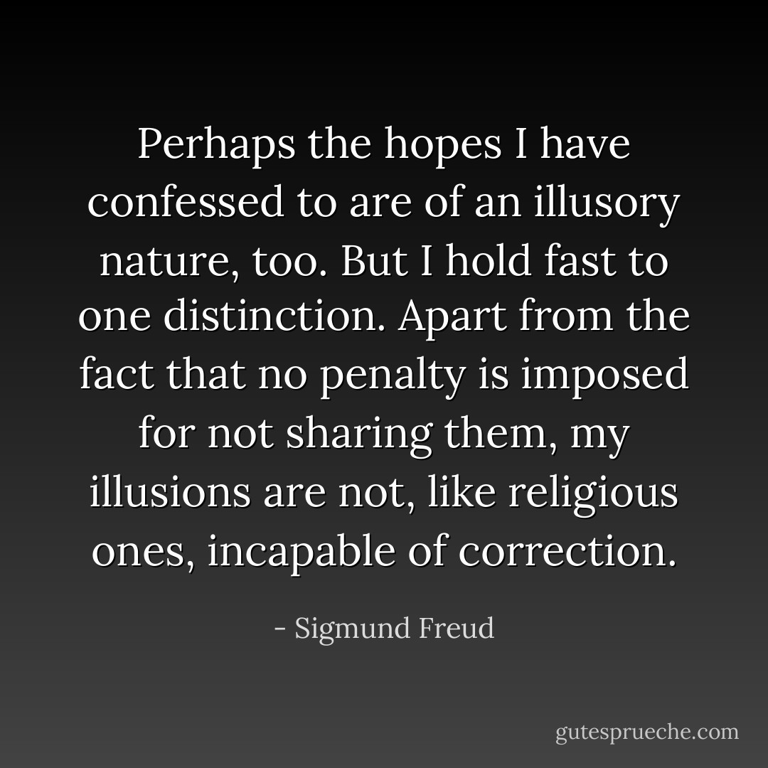 Perhaps the hopes I have confessed to are of an illusory nature, too. But I hold fast to one distinction. Apart from the fact that no penalty is imposed for not sharing them, my illusions are not, like religious ones, incapable of correction. - Sigmund Freud