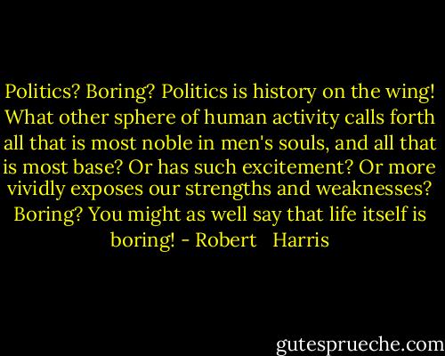 Politics? Boring? Politics is history on the wing! What other sphere of human activity calls forth all that is most noble in men's souls, and all that is most base? Or has such excitement? Or more vividly exposes our strengths and weaknesses? Boring? You might as well say that life itself is boring! - Robert   Harris