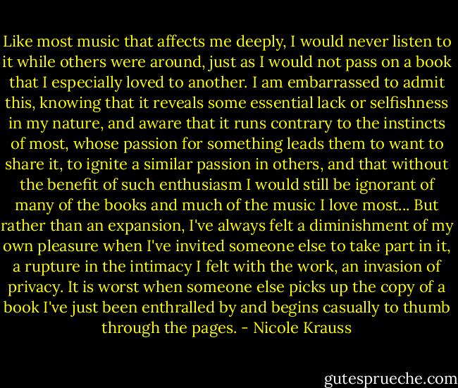 Like most music that affects me deeply, I would never listen to it while others were around, just as I would not pass on a book that I especially loved to another. I am embarrassed to admit this, knowing that it reveals some essential lack or selfishness in my nature, and aware that it runs contrary to the instincts of most, whose passion for something leads them to want to share it, to ignite a similar passion in others, and that without the benefit of such enthusiasm I would still be ignorant of many of the books and much of the music I love most... But rather than an expansion, I've always felt a diminishment of my own pleasure when I've invited someone else to take part in it, a rupture in the intimacy I felt with the work, an invasion of privacy. It is worst when someone else picks up the copy of a book I've just been enthralled by and begins casually to thumb through the pages. - Nicole Krauss