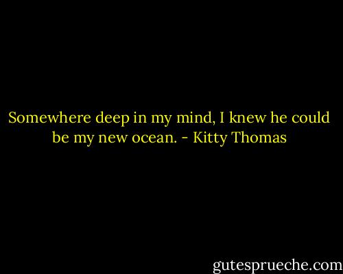 Somewhere deep in my mind, I knew he could be my new ocean. - Kitty Thomas