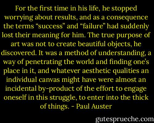 For the first time in his life, he stopped worrying about results, and as a consequence the terms “success” and “failure” had suddenly lost their meaning for him. The true purpose of art was not to create beautiful objects, he discovered. It was a method of understanding, a way of penetrating the world and finding one’s place in it, and whatever aesthetic qualities an individual canvas might have were almost an incidental by-product of the effort to engage oneself in this struggle, to enter into the thick of things. - Paul Auster