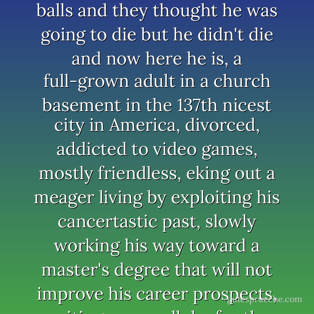 So here's how it went in God's heart: The six or seven or ten of us walked/wheeled in, grazed at a decrepit selection of cookies and lemonade, sat down in the Circle of Trust, and listened to Patrick recount for the thousandth time his depressingly miserable life story-how he had cancer in his balls and they thought he was going to die but he didn't die and now here he is, a full-grown adult in a church basement in the 137th nicest city in America, divorced, addicted to video games, mostly friendless, eking out a meager living by exploiting his cancertastic past, slowly working his way toward a master's degree that will not improve his career prospects, waiting, as we all do, for the sword of Damocles to give him the relief that he escaped lo those many years ago when cancer took both of his nuts but spared what only the most generous soul would call his life.<br />AND YOU TOO MIGHT BE SO LUCKY! - John Green