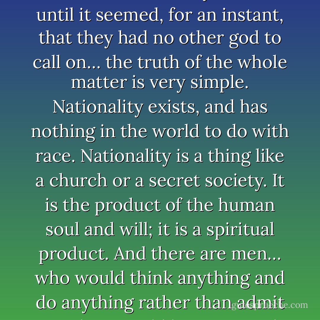 England and the English governing class never did call on this absurd deity of race until it seemed, for an instant, that they had no other god to call on… the truth of the whole matter is very simple. Nationality exists, and has nothing in the world to do with race. Nationality is a thing like a church or a secret society. It is the product of the human soul and will; it is a spiritual product. And there are men… who would think anything and do anything rather than admit anything could be a spiritual product. - G.K. Chesterton