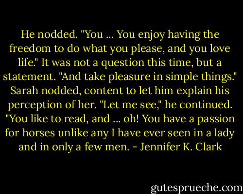 He nodded. "You ... You enjoy having the freedom to do what you please, and you love life." It was not a question this time, but a statement. "And take pleasure in simple things." Sarah nodded, content to let him explain his perception of her. "Let me see," he continued. "You like to read, and ... oh! You have a passion for horses unlike any I have ever seen in a lady and in only a few men. - Jennifer K. Clark