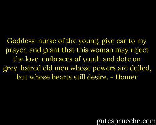Goddess-nurse of the young, give ear to my prayer, and grant that this woman may reject the love-embraces of youth and dote on grey-haired old men whose powers are dulled, but whose hearts still desire. - Homer