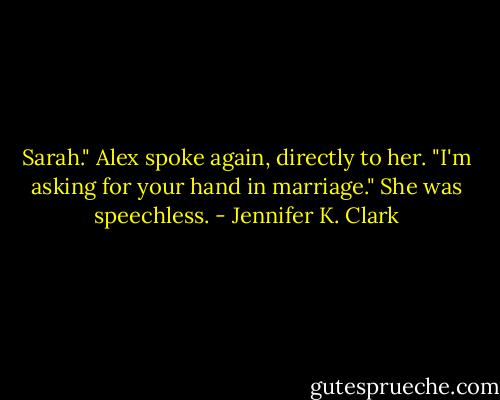Sarah." Alex spoke again, directly to her. "I'm asking for your hand in marriage."<br />She was speechless. - Jennifer K. Clark
