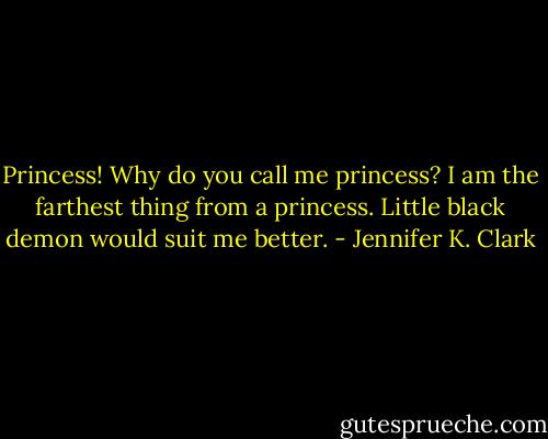 Princess! Why do you call me princess? I am the farthest thing from a princess. Little black demon would suit me better. - Jennifer K. Clark