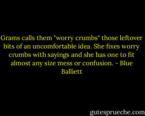 Grams calls them "worry crumbs" those leftover bits of an uncomfortable idea. She fixes worry crumbs with sayings and she has one to fit almost any size mess or confusion. - Blue Balliett