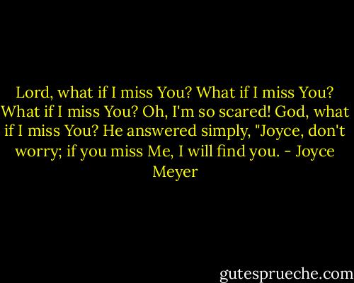 Lord, what if I miss You? What if I miss You? What if I miss You? Oh, I'm so scared! God, what if I miss You? He answered simply, "Joyce, don't worry; if you miss Me, I will find you. - Joyce Meyer