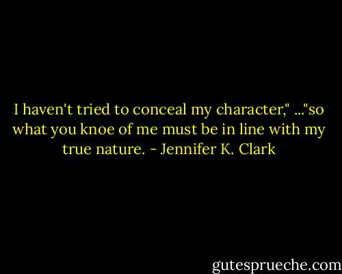 I haven't tried to conceal my character," ..."so what you knoe of me must be in line with my true nature. - Jennifer K. Clark